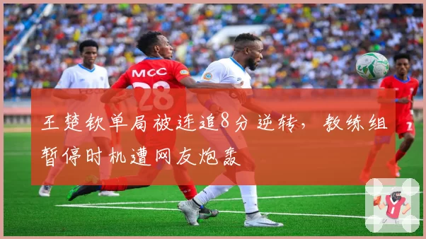 王楚钦单局被连追8分逆转，教练组暂停时机遭网友炮轰