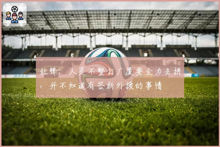 杜锋:人员不整打广厦要全力去拼,并不知道有签新外援的事情