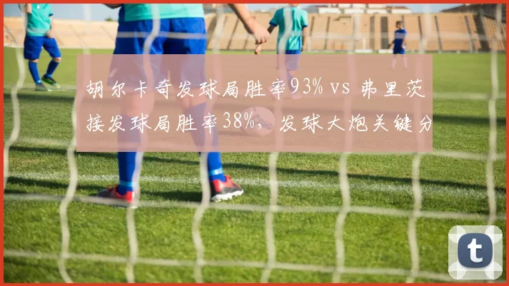 胡尔卡奇发球局胜率93% vs 弗里茨接发球局胜率38%,发球大炮关键分能力对比