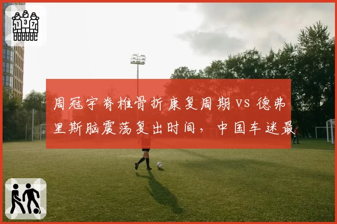 周冠宇脊椎骨折康复周期 vs 德弗里斯脑震荡复出时间,中国车迷最关心的两份医疗报告