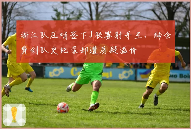 浙江队压哨签下J联赛射手王，转会费创队史纪录却遭质疑溢价