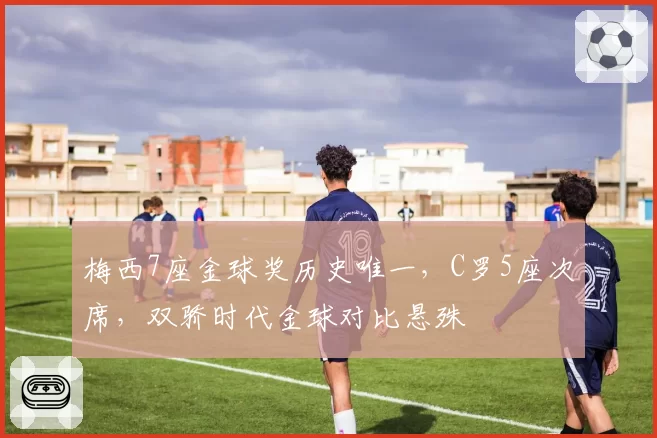 梅西7座金球奖历史唯一，C罗5座次席，双骄时代金球对比悬殊
