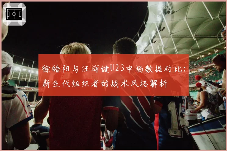 徐皓阳与汪海健U23中场数据对比：新生代组织者的战术风格解析