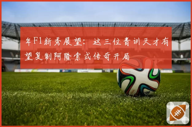年F1新秀展望:这三位青训天才有望复制阿隆索式传奇开局