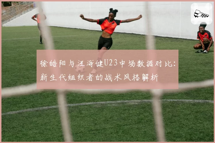 徐皓阳与汪海健U23中场数据对比：新生代组织者的战术风格解析