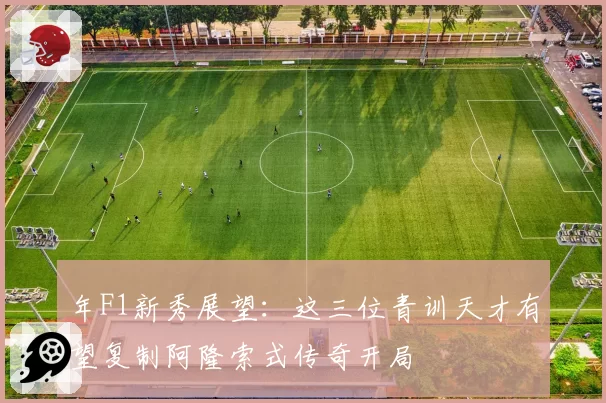年F1新秀展望:这三位青训天才有望复制阿隆索式传奇开局