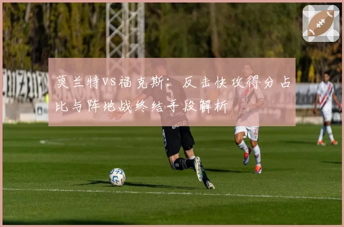 莫兰特vs福克斯:反击快攻得分占比与阵地战终结手段解析