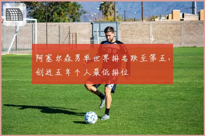 阿塞尔森男单世界排名跌至第五,创近五年个人最低排位