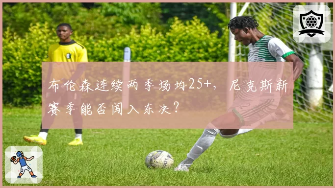 布伦森连续两季场均25+，尼克斯新赛季能否闯入东决？