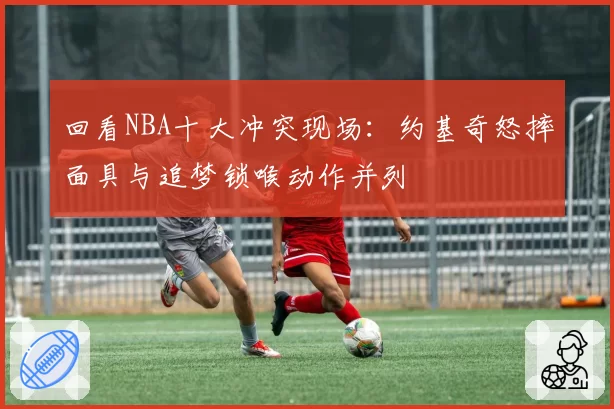 回看NBA十大冲突现场：约基奇怒摔面具与追梦锁喉动作并列