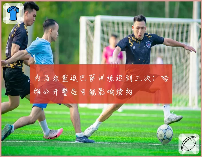 内马尔重返巴萨训练迟到三次:哈维公开警告可能影响续约
