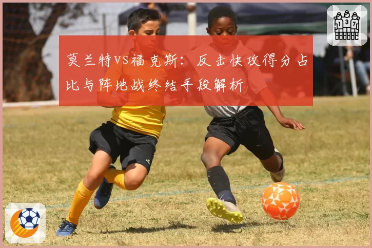 莫兰特vs福克斯:反击快攻得分占比与阵地战终结手段解析