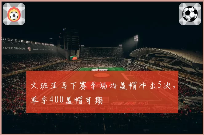 文班亚马下赛季场均盖帽冲击5次,单季400盖帽可期