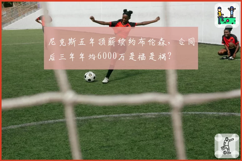 尼克斯五年顶薪续约布伦森，合同后三年年均6000万是福是祸？