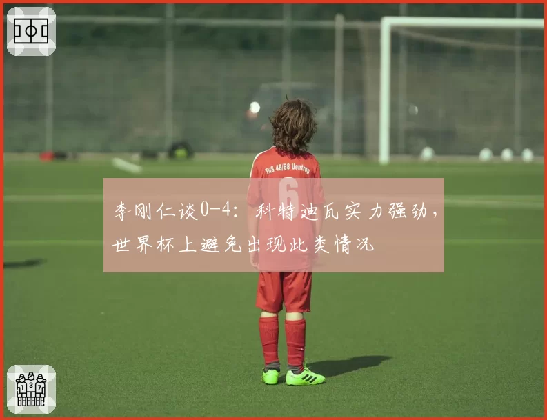 李刚仁谈0-4:科特迪瓦实力强劲,世界杯上避免出现此类情况