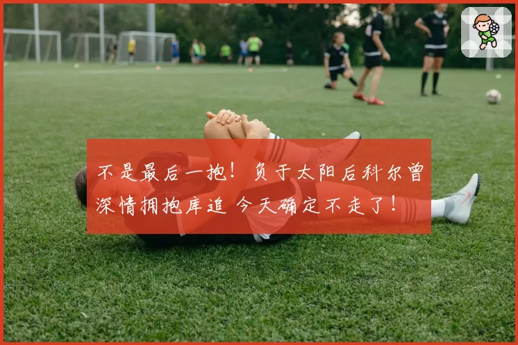 不是最后一抱！负于太阳后科尔曾深情拥抱库追 今天确定不走了！
