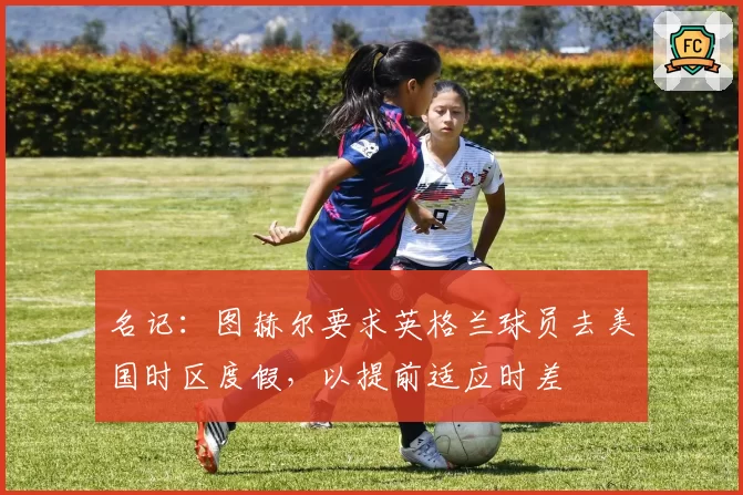 名记:图赫尔要求英格兰球员去美国时区度假,以提前适应时差