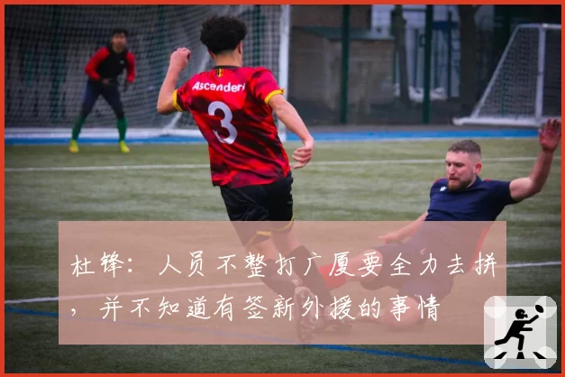 杜锋：人员不整打广厦要全力去拼，并不知道有签新外援的事情