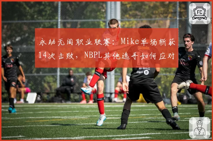 永劫无间职业联赛：Mike单场斩获14次击败，NBPL其他选手如何应对这种统治力？