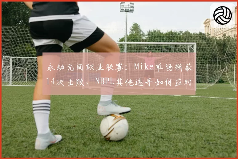 永劫无间职业联赛:Mike单场斩获14次击败,NBPL其他选手如何应对这种统治力?
