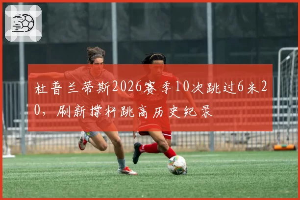杜普兰蒂斯2026赛季10次跳过6米20，刷新撑杆跳高历史纪录