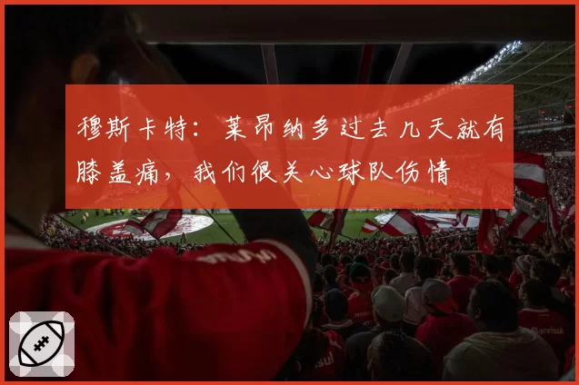 穆斯卡特：莱昂纳多过去几天就有膝盖痛，我们很关心球队伤情