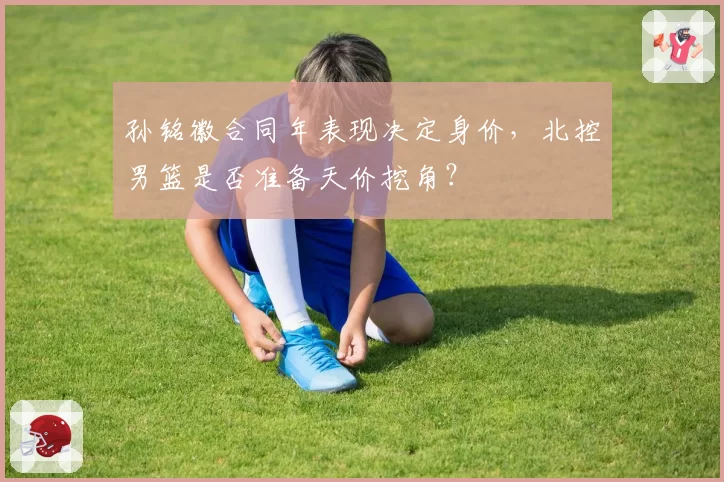孙铭徽合同年表现决定身价,北控男篮是否准备天价挖角?