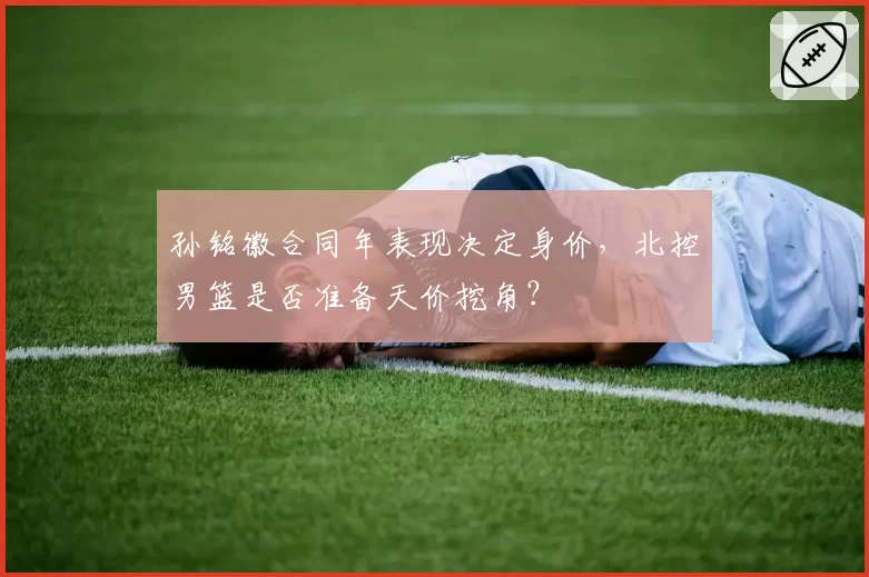 孙铭徽合同年表现决定身价,北控男篮是否准备天价挖角?
