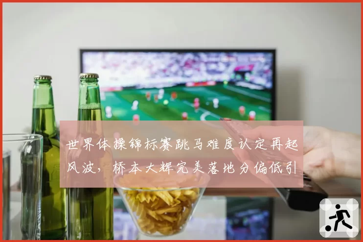 世界体操锦标赛跳马难度认定再起风波，桥本大辉完美落地分偏低引日媒抗议