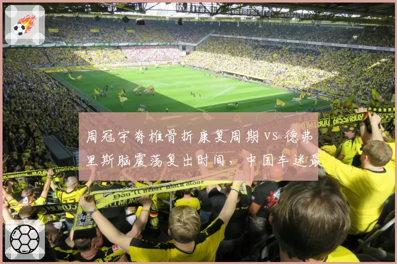 周冠宇脊椎骨折康复周期 vs 德弗里斯脑震荡复出时间,中国车迷最关心的两份医疗报告