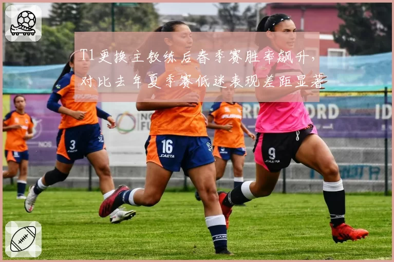 T1更换主教练后春季赛胜率飙升，对比去年夏季赛低迷表现差距显著
