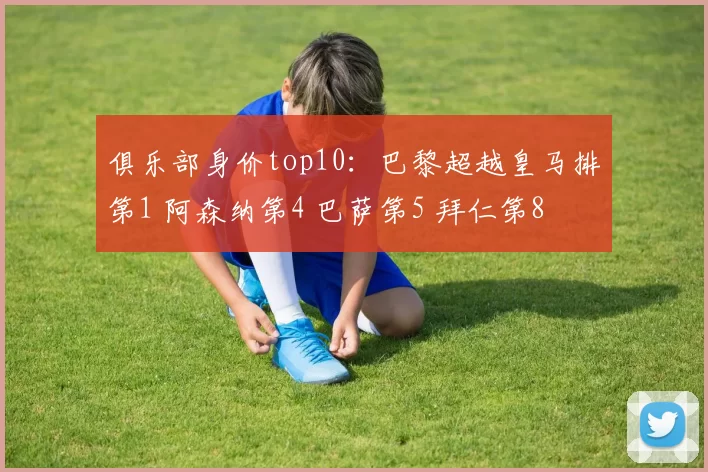 俱乐部身价top10：巴黎超越皇马排第1 阿森纳第4 巴萨第5 拜仁第8