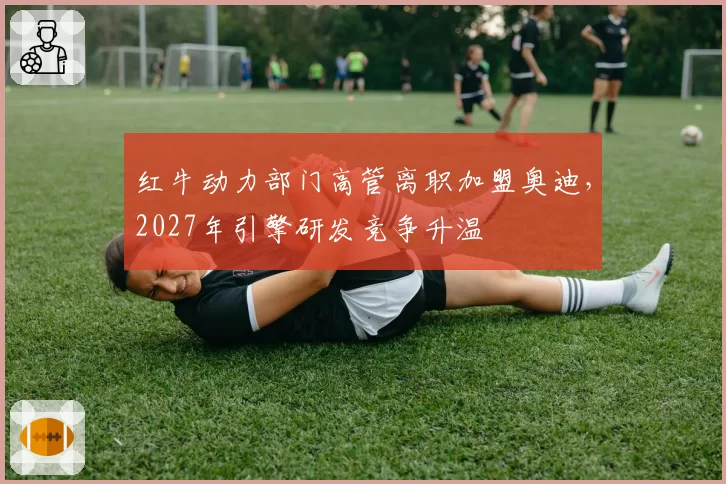 红牛动力部门高管离职加盟奥迪，2027年引擎研发竞争升温