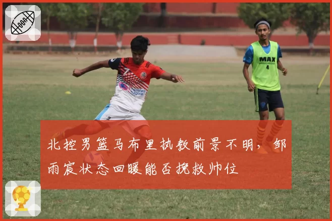 北控男篮马布里执教前景不明，邹雨宸状态回暖能否挽救帅位