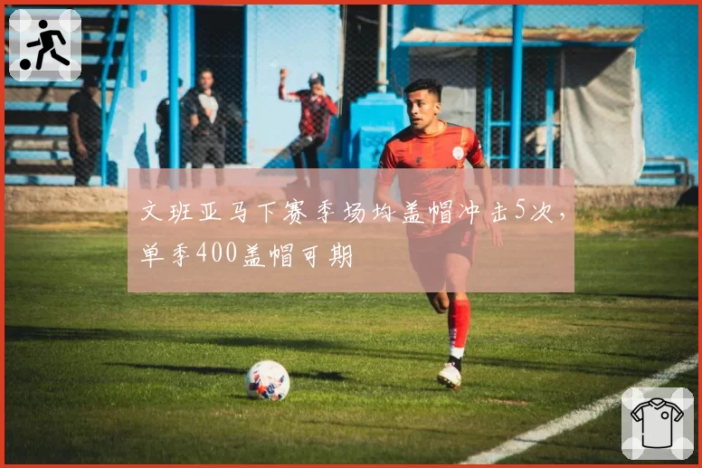 文班亚马下赛季场均盖帽冲击5次,单季400盖帽可期