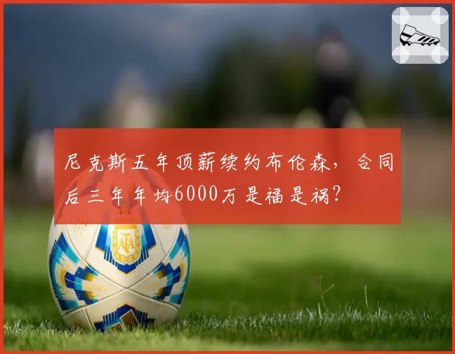 尼克斯五年顶薪续约布伦森，合同后三年年均6000万是福是祸？