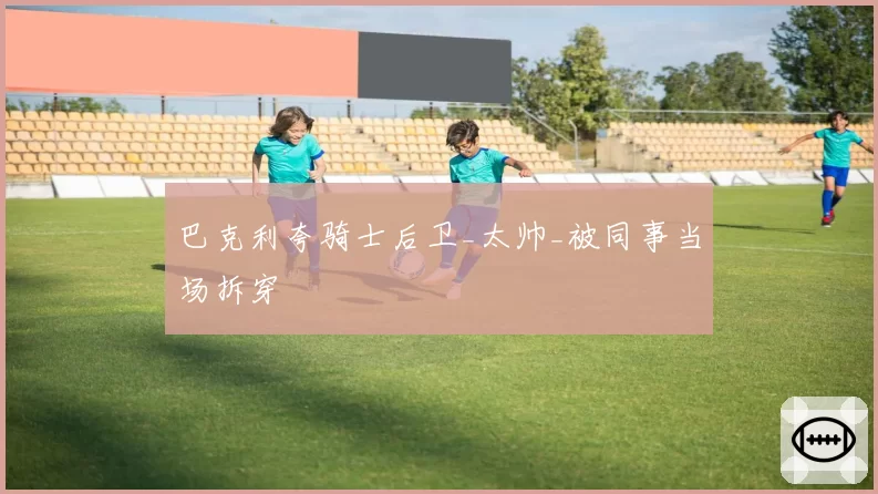 巴克利夸骑士后卫_太帅_被同事当场拆穿