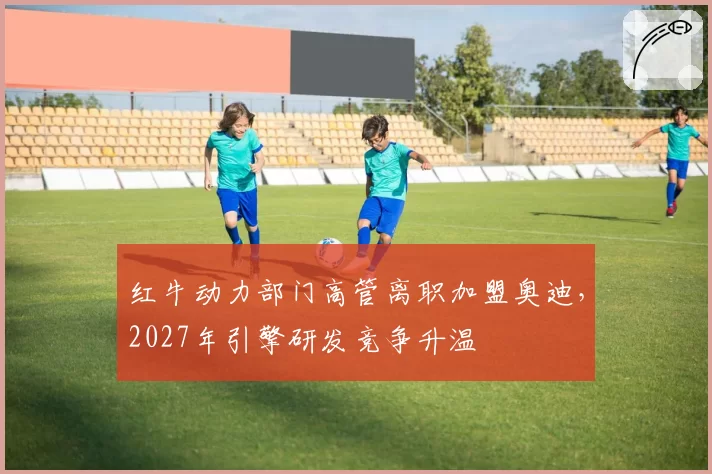红牛动力部门高管离职加盟奥迪，2027年引擎研发竞争升温