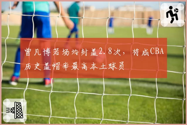 曾凡博若场均封盖2.8次，将成CBA历史盖帽率最高本土球员