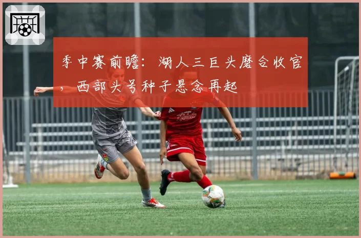季中赛前瞻：湖人三巨头磨合收官，西部头号种子悬念再起