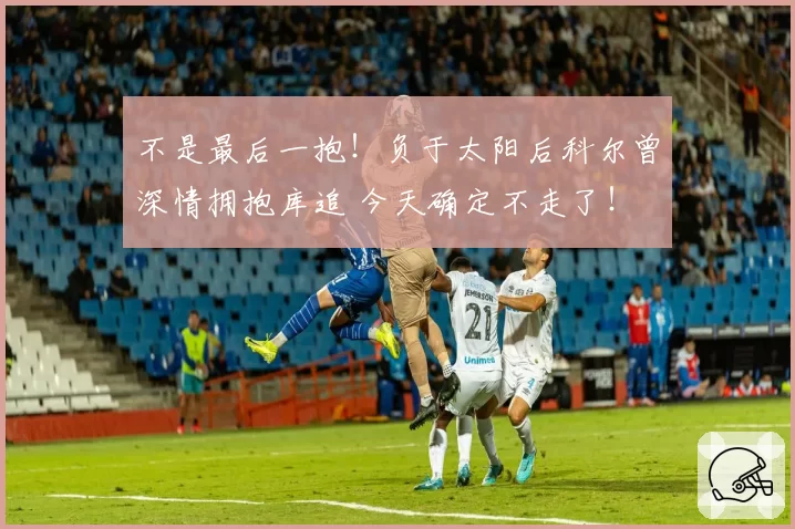不是最后一抱!负于太阳后科尔曾深情拥抱库追 今天确定不走了!