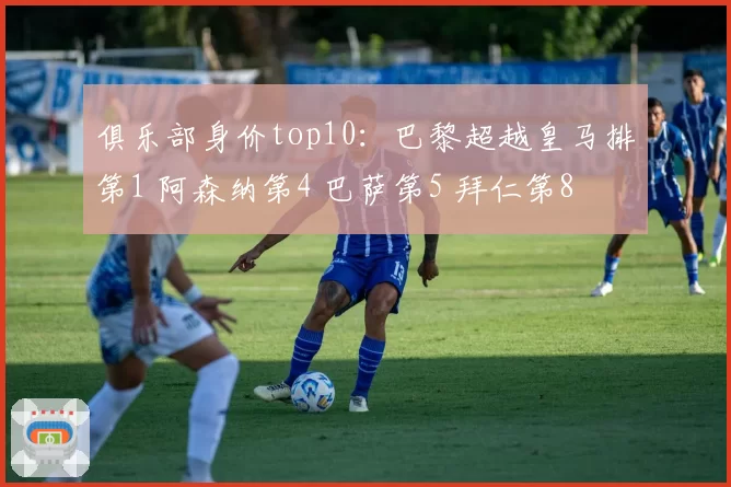 俱乐部身价top10：巴黎超越皇马排第1 阿森纳第4 巴萨第5 拜仁第8