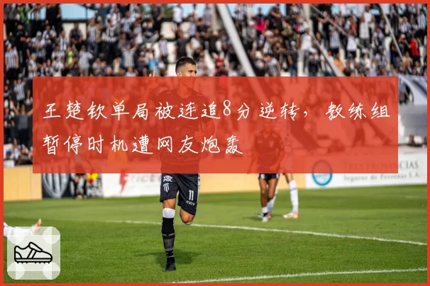 王楚钦单局被连追8分逆转,教练组暂停时机遭网友炮轰