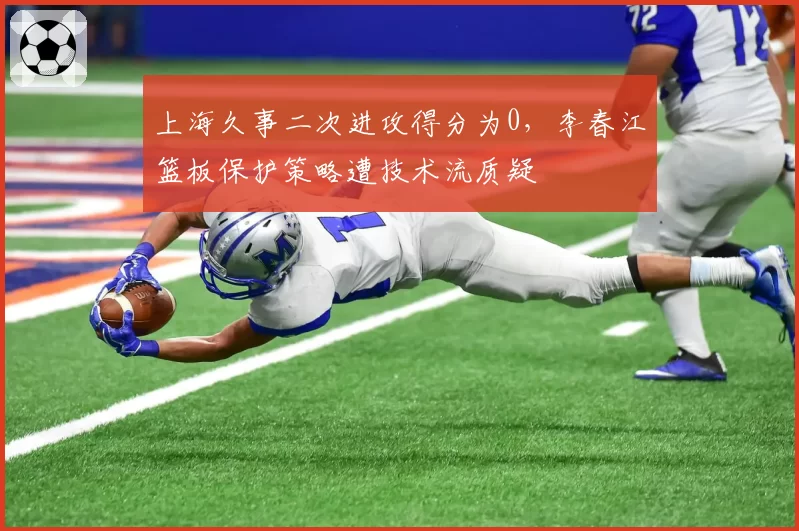 上海久事二次进攻得分为0，李春江篮板保护策略遭技术流质疑