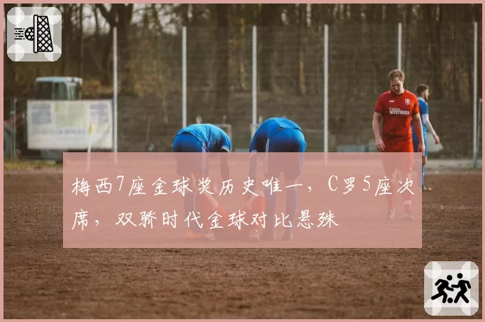 梅西7座金球奖历史唯一，C罗5座次席，双骄时代金球对比悬殊