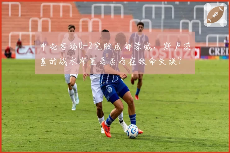 申花客场0-2完败成都蓉城，斯卢茨基的战术布置是否存在致命失误？