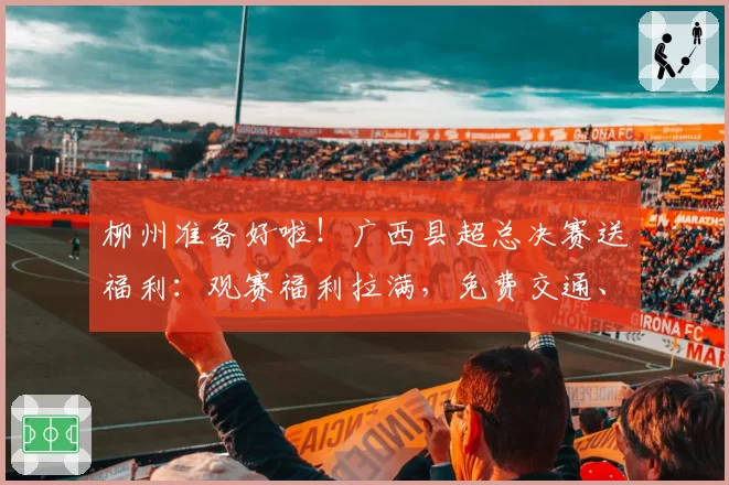 柳州准备好啦！广西县超总决赛送福利：观赛福利拉满，免费交通、景区折扣、美食优惠全安排