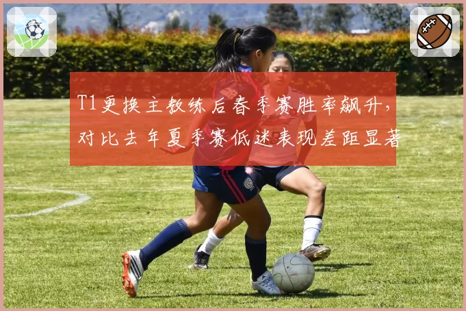 T1更换主教练后春季赛胜率飙升，对比去年夏季赛低迷表现差距显著